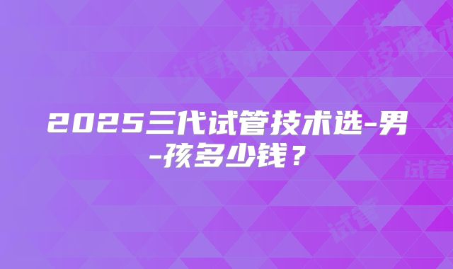 2025三代试管技术选-男-孩多少钱？