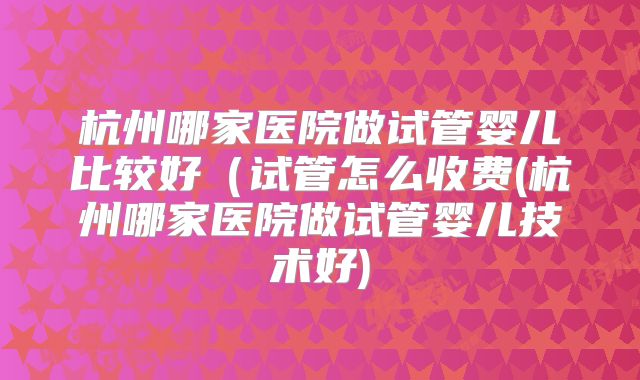 杭州哪家医院做试管婴儿比较好(试管怎么收费(杭州哪家医院做试管婴儿技术好)