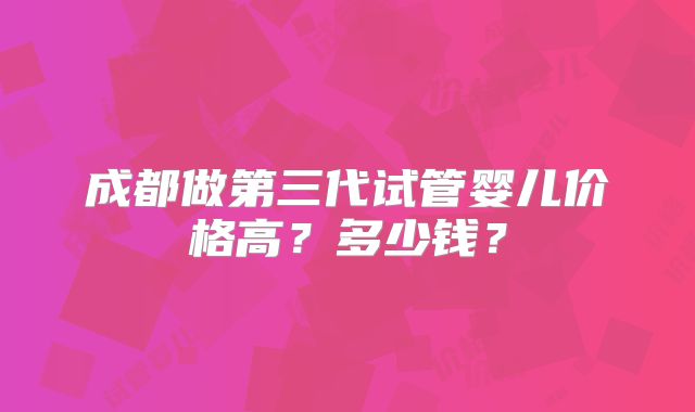 成都做第三代试管婴儿价格高？多少钱？