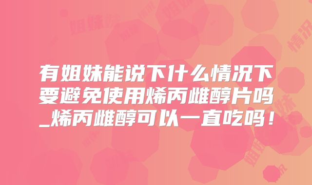 有姐妹能说下什么情况下要避免使用烯丙雌醇片吗_烯丙雌醇可以一直吃吗！