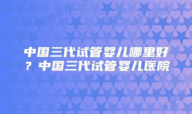 中国三代试管婴儿哪里好？中国三代试管婴儿医院