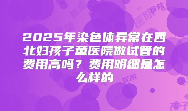 2025年染色体异常在西北妇孩子童医院做试管的费用高吗？费用明细是怎么样的