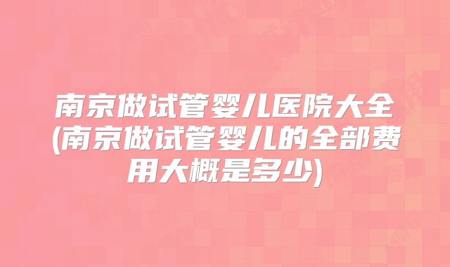 南京做试管婴儿医院大全(南京做试管婴儿的全部费用大概是多少)