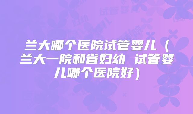 兰大哪个医院试管婴儿（兰大一院和省妇幼 试管婴儿哪个医院好）