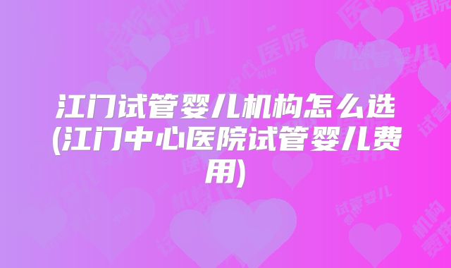 江门试管婴儿机构怎么选(江门中心医院试管婴儿费用)