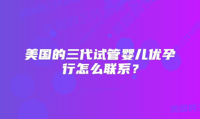 美国的三代试管婴儿优孕行怎么联系？