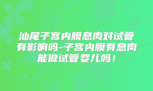 汕尾子宫内膜息肉对试管有影响吗-子宫内膜有息肉能做试管婴儿吗!