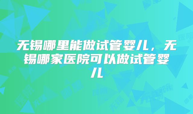 无锡哪里能做试管婴儿，无锡哪家医院可以做试管婴儿