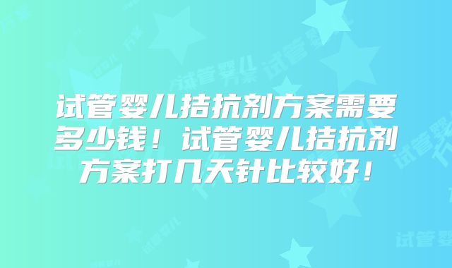 试管婴儿拮抗剂方案需要多少钱!试管婴儿拮抗剂方案打几天针比较好!