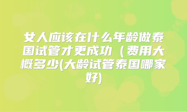 女人应该在什么年龄做泰国试管才更成功（费用大概多少(大龄试管泰国哪家好)