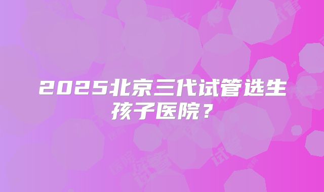 2025北京三代试管选生孩子医院？