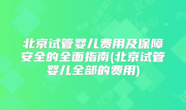北京试管婴儿费用及保障安全的全面指南(北京试管婴儿全部的费用)