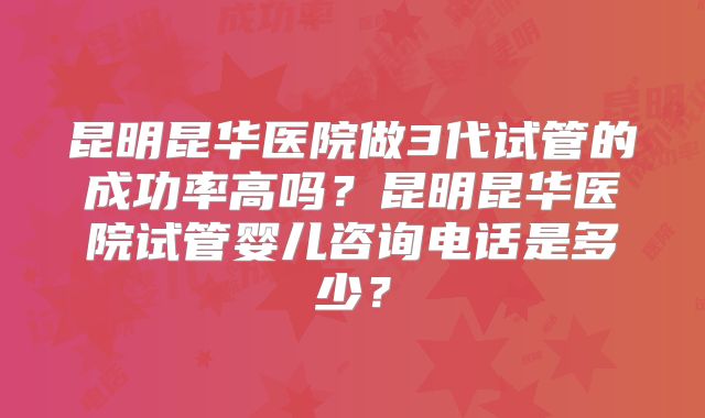 昆明昆华医院做3代试管的成功率高吗？昆明昆华医院试管婴儿咨询电话是多少？