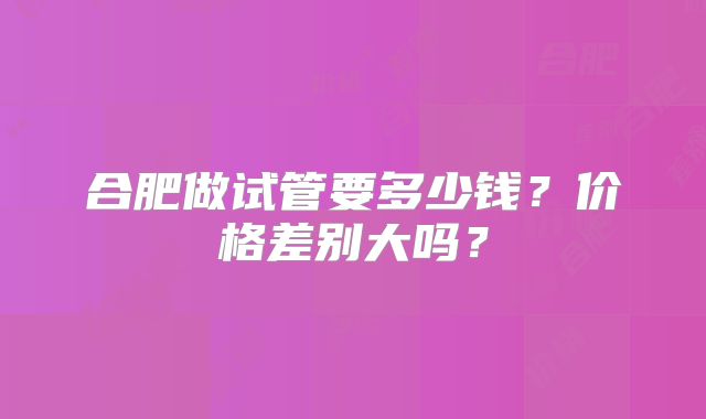 合肥做试管要多少钱?价格差别大吗?