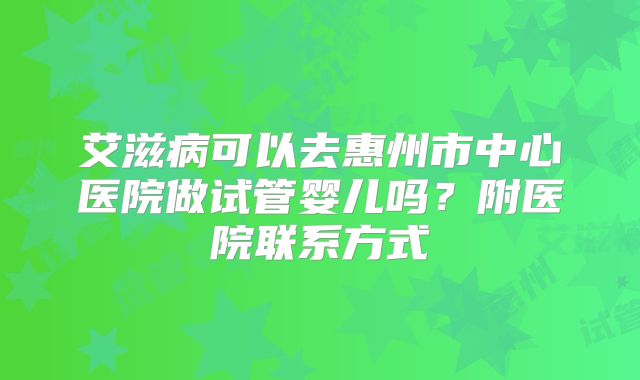 艾滋病可以去惠州市中心医院做试管婴儿吗?附医院联系方式