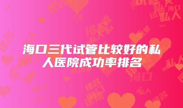 海口三代试管比较好的私人医院成功率排名