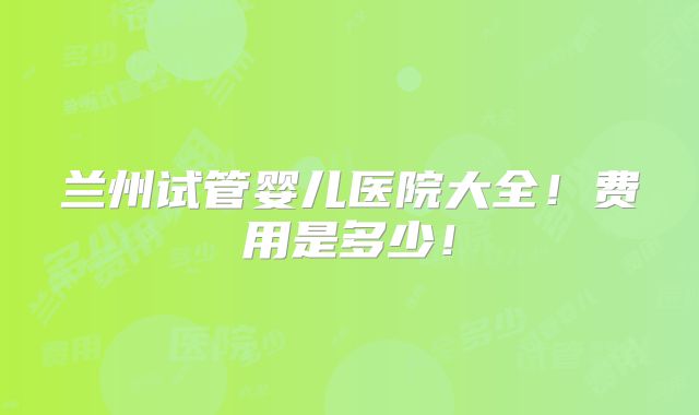 兰州试管婴儿医院大全!费用是多少!
