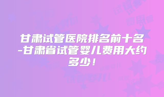 甘肃试管医院排名前十名-甘肃省试管婴儿费用大约多少!