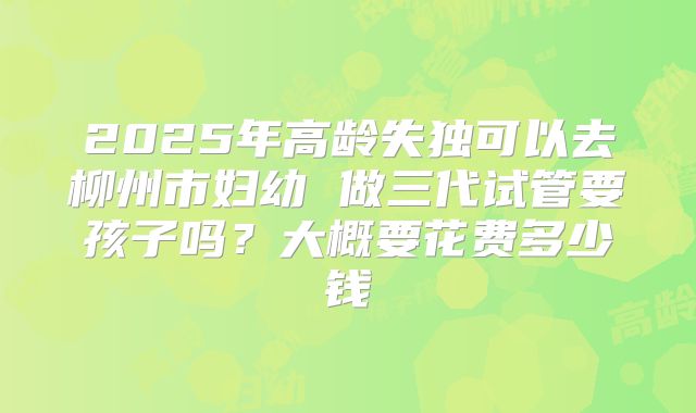 2025年高龄失独可以去柳州市妇幼 做三代试管要孩子吗？大概要花费多少钱