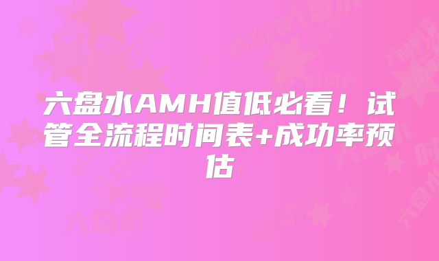 六盘水AMH值低必看!试管全流程时间表+成功率预估