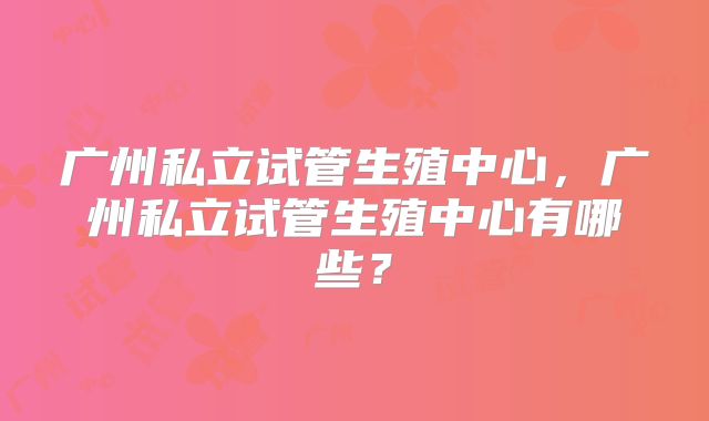 广州私立试管生殖中心，广州私立试管生殖中心有哪些？
