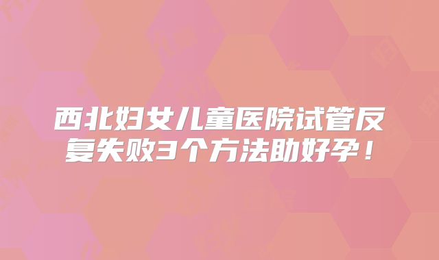 西北妇女儿童医院试管反复失败3个方法助好孕!