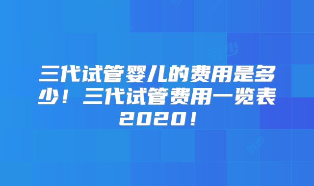 三代试管婴儿的费用是多少！三代试管费用一览表2020！