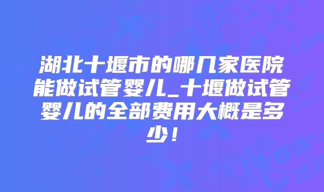 湖北十堰市的哪几家医院能做试管婴儿_十堰做试管婴儿的全部费用大概是多少!