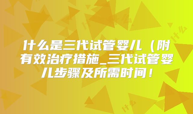 什么是三代试管婴儿(附有效治疗措施_三代试管婴儿步骤及所需时间!