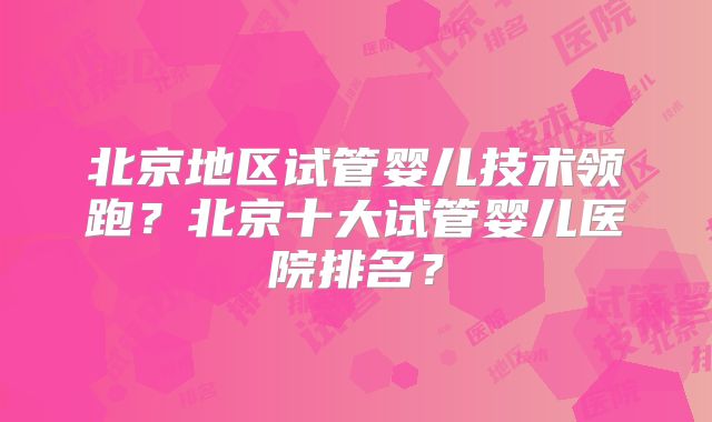 北京地区试管婴儿技术领跑？北京十大试管婴儿医院排名？