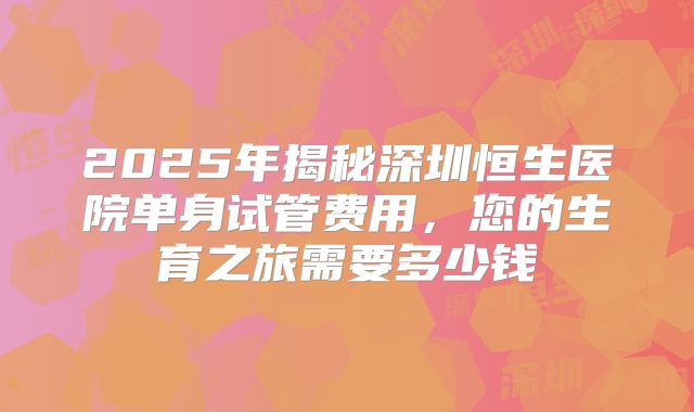2025年揭秘深圳恒生医院单身试管费用,您的生育之旅需要多少钱