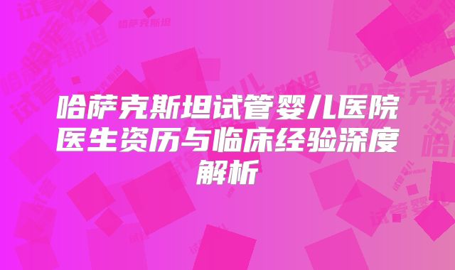 哈萨克斯坦试管婴儿医院医生资历与临床经验深度解析