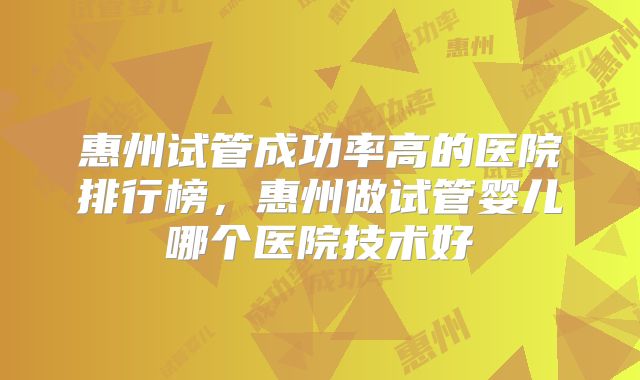 惠州试管成功率高的医院排行榜，惠州做试管婴儿哪个医院技术好