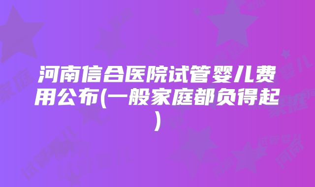河南信合医院试管婴儿费用公布(一般家庭都负得起)