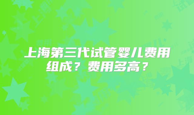 上海第三代试管婴儿费用组成？费用多高？