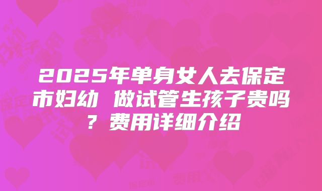 2025年单身女人去保定市妇幼 做试管生孩子贵吗？费用详细介绍