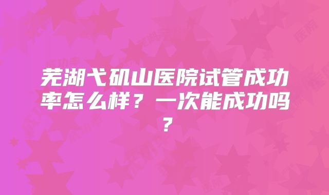 芜湖弋矶山医院试管成功率怎么样？一次能成功吗？