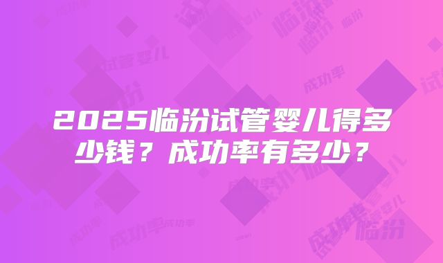 2025临汾试管婴儿得多少钱?成功率有多少?