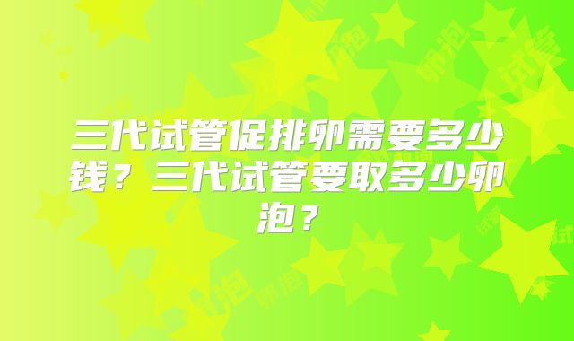 三代试管促排卵需要多少钱？三代试管要取多少卵泡？