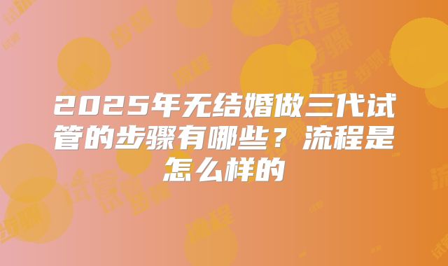 2025年无结婚做三代试管的步骤有哪些？流程是怎么样的