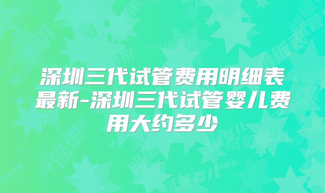 深圳三代试管费用明细表最新-深圳三代试管婴儿费用大约多少
