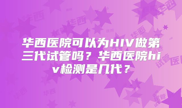 华西医院可以为HIV做第三代试管吗？华西医院hiv检测是几代？