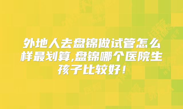 外地人去盘锦做试管怎么样最划算,盘锦哪个医院生孩子比较好!