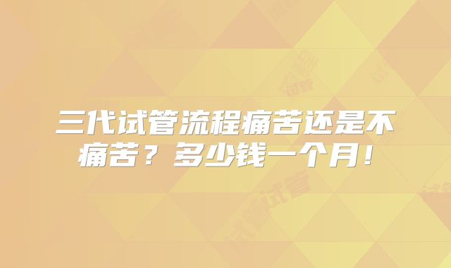 三代试管流程痛苦还是不痛苦?多少钱一个月!