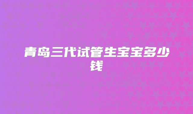 青岛三代试管生宝宝多少钱