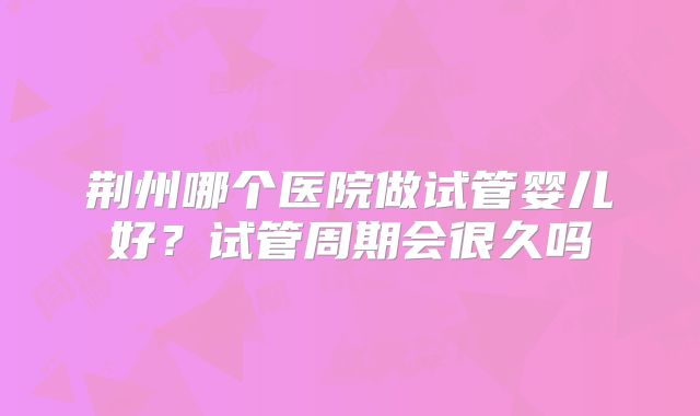 荆州哪个医院做试管婴儿好?试管周期会很久吗