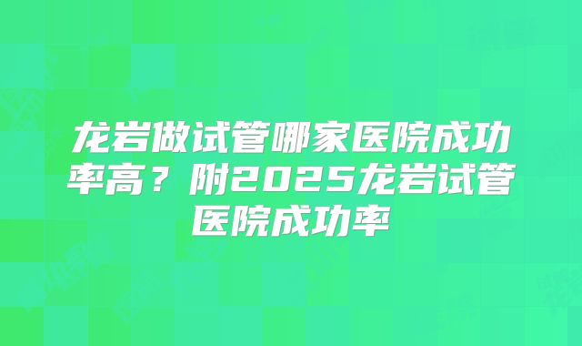 龙岩做试管哪家医院成功率高？附2025龙岩试管医院成功率