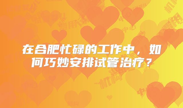 在合肥忙碌的工作中,如何巧妙安排试管治疗?