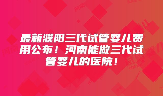 最新濮阳三代试管婴儿费用公布!河南能做三代试管婴儿的医院!