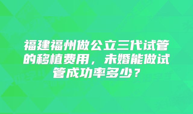 福建福州做公立三代试管的移植费用,未婚能做试管成功率多少?